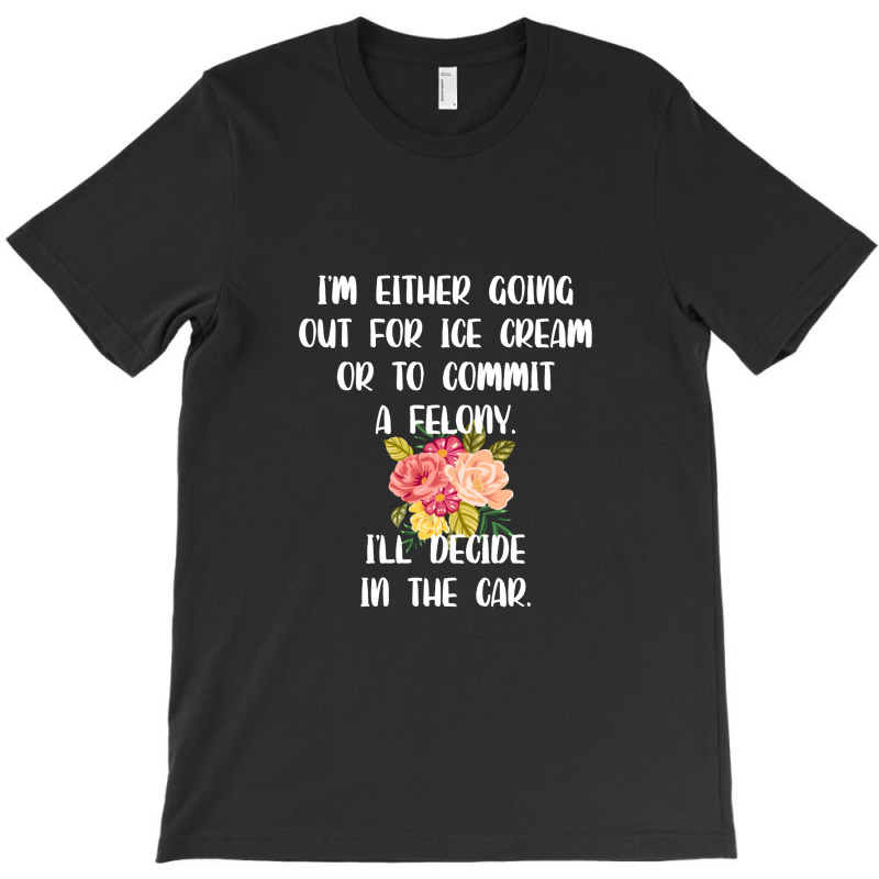 I'm Either Going Out For Ice Cream Or To Commit A Felony T-shirt | Artistshot