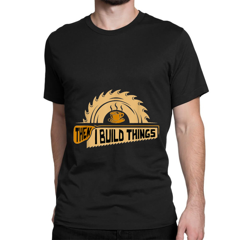 First I Drink Coffee Then I Build Things   Woodworking Classic T-shirt | Artistshot