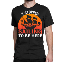 I Stopped Sailing To Be Here Funny Sailor Sailing T Shirt Classic T-shirt | Artistshot