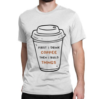 First I Drink Coffee Then I Build Things Classic T-shirt | Artistshot