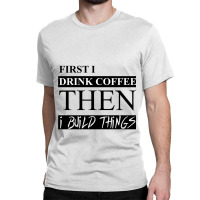 First I Drink Coffee Then I Build Things Classic T-shirt | Artistshot