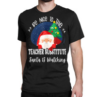 Be Nice To The Substitute Teacher Santa Is Watching Xmas Classic T-shirt | Artistshot