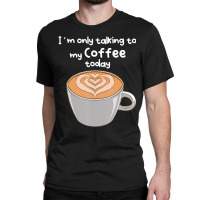 I??m Only Talking To My Coffee Today Classic T-shirt | Artistshot