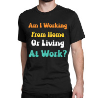 Am I Working From Home Or Living At Work T Shirt Classic T-shirt | Artistshot