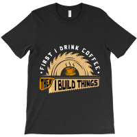 First I Drink Coffee Then I Build Things Woodworking T-shirt | Artistshot