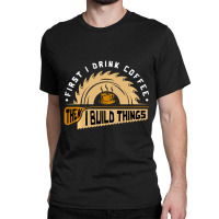 First I Drink Coffee Then I Build Things Woodworking Classic T-shirt | Artistshot