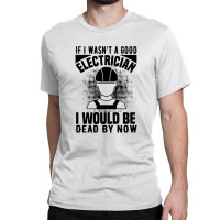 Funny Electrician If I Wasn't A Good Electrician I Would Be Dead Classic T-shirt | Artistshot