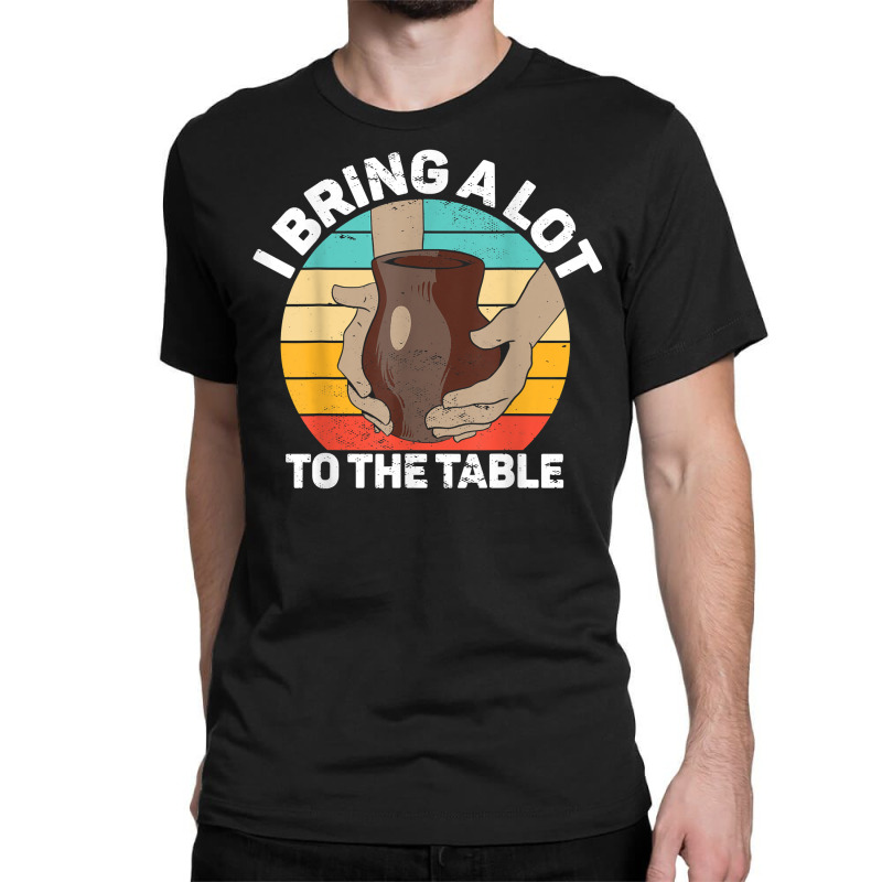 Pottery I Bring A Lot To The Table Funny Ceramic Artist T Shirt Classic T-shirt | Artistshot