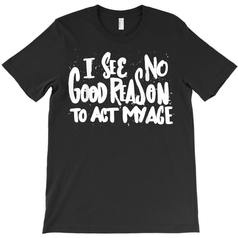 I See No Good Reason To Act My Age   Funny Humor O T-shirt | Artistshot