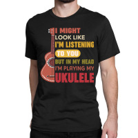 I Might Look Like I'm Listening To You But My Head I'm Playing My Ukul Classic T-shirt | Artistshot