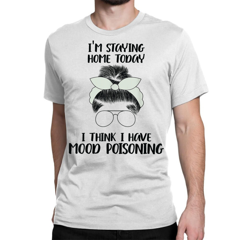 I'm Staying Home Today I Think I Have Mood Poisoning Funny T Shirt Classic T-shirt | Artistshot