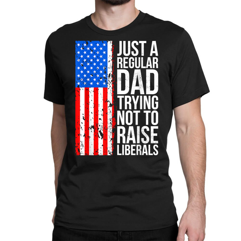 Mens Anti Liberal Just A Regular Dad Trying Not To Raise Liberals T Sh Classic T-shirt | Artistshot