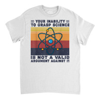 Your Inability To Grasp Science Is Not A Valid Argument T Shirt Classic T-shirt | Artistshot