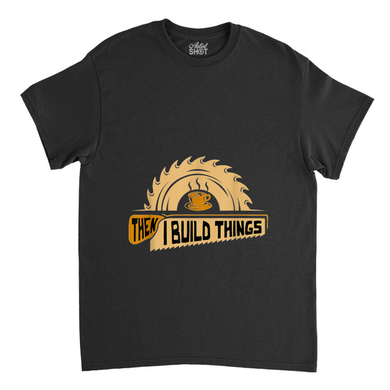 First I Drink Coffee Then I Build Things   Woodworking Classic T-shirt | Artistshot