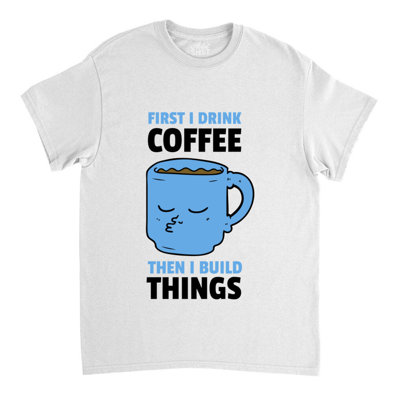 First I Drink Coffee Then I Build Things Classic T-shirt | Artistshot