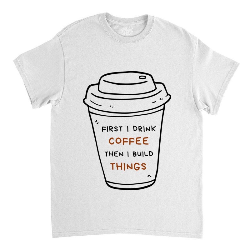 First I Drink Coffee Then I Build Things Classic T-shirt | Artistshot