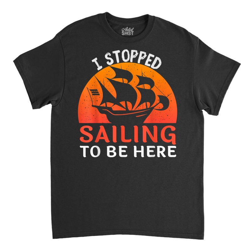 I Stopped Sailing To Be Here Funny Sailor Sailing T Shirt Classic T-shirt | Artistshot