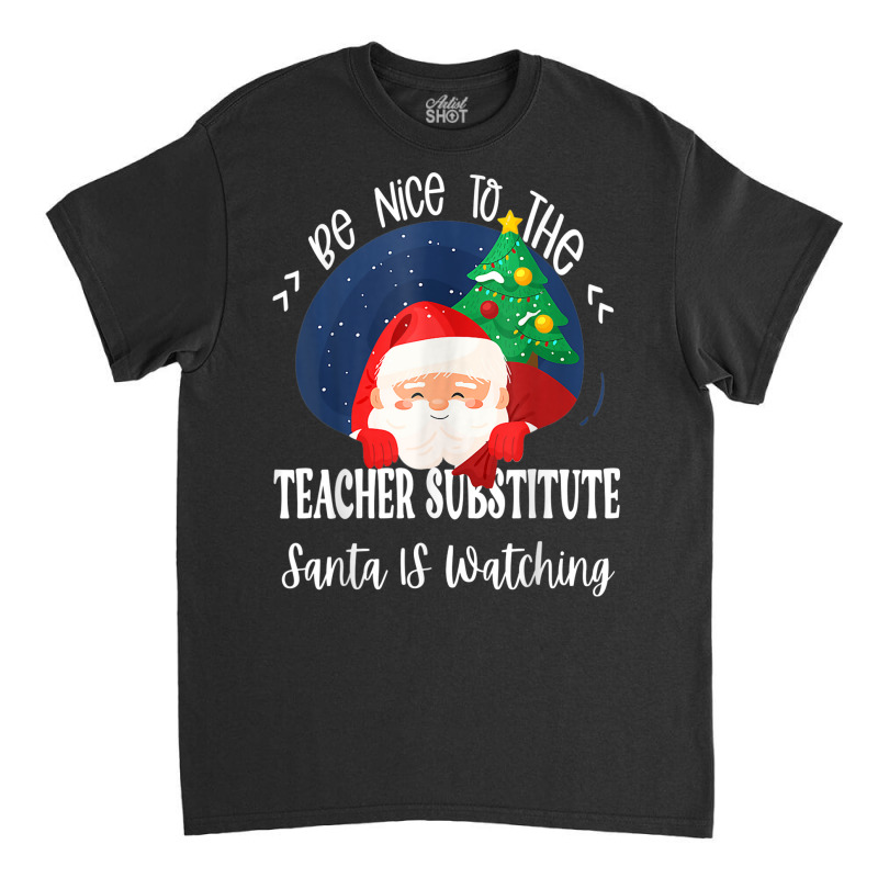 Be Nice To The Substitute Teacher Santa Is Watching Xmas Classic T-shirt by Queens | Artistshot