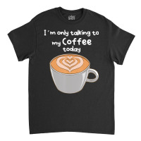 I??m Only Talking To My Coffee Today Classic T-shirt | Artistshot