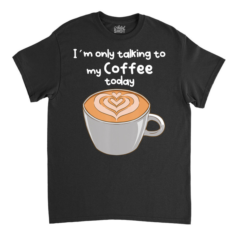 I??m Only Talking To My Coffee Today Classic T-shirt by cm-arts | Artistshot