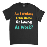 Am I Working From Home Or Living At Work T Shirt Classic T-shirt | Artistshot