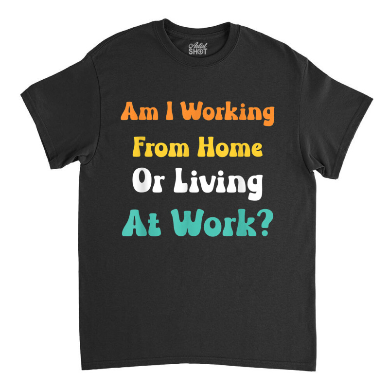 Am I Working From Home Or Living At Work T Shirt Classic T-shirt by cm-arts | Artistshot