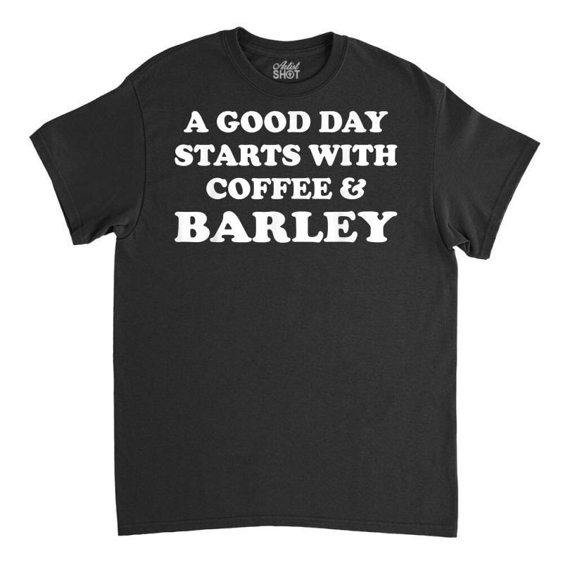 A Good Day Starts With Coffee & Barley   Funny Barley Lover T Shirt Classic T-shirt | Artistshot