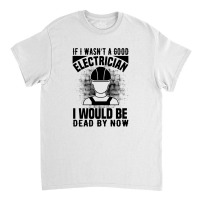 Funny Electrician If I Wasn't A Good Electrician I Would Be Dead Classic T-shirt | Artistshot