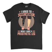 I Used To Have Money   Now I Have A Prosthetic Leg T Shirt Classic T-shirt | Artistshot