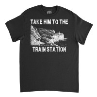 Take Him To The Train Station T Shirt Classic T-shirt | Artistshot