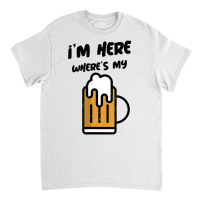 I'm Here Where's My Beer T Shirt Classic T-shirt | Artistshot