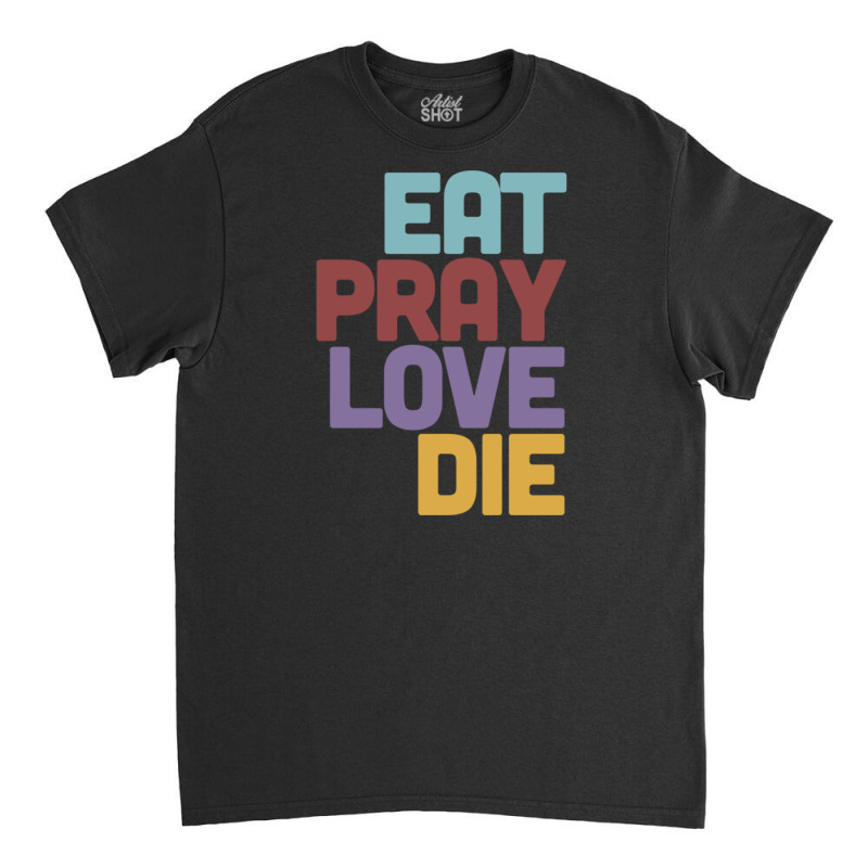 Eat Pray Love Die   Humorous Nihilist Design Classic T-shirt by MartisArt | Artistshot