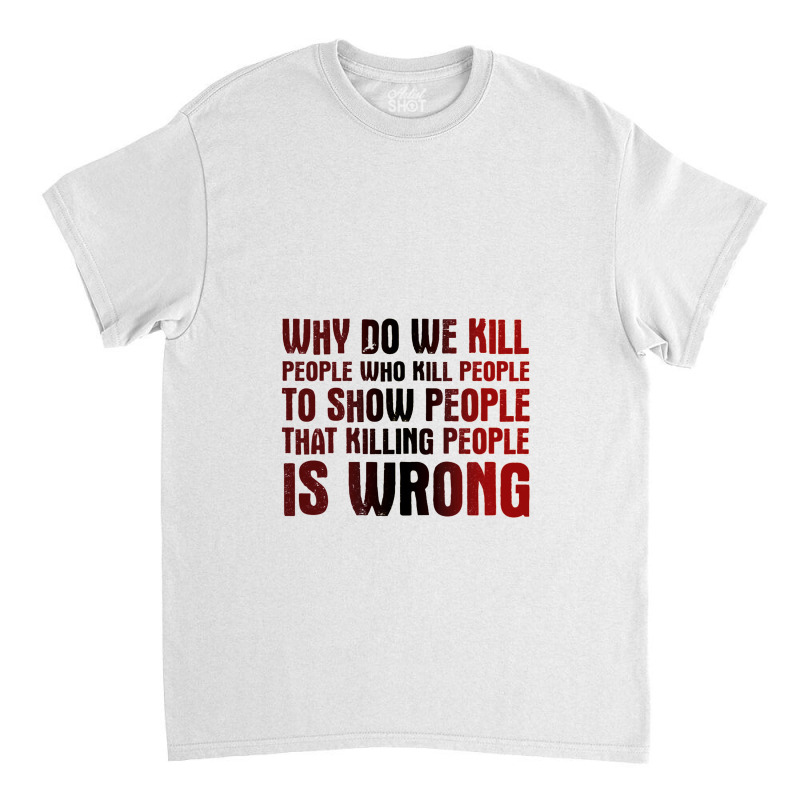 Why Do We Kill People Who Kill People To Show That Killing People Classic T-shirt | Artistshot