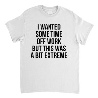 I Wanted Some Time Off Work But This Was A Bit Extreme Classic T-shirt | Artistshot