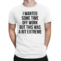 I Wanted Some Time Off Work But This Was A Bit Extreme T-shirt | Artistshot