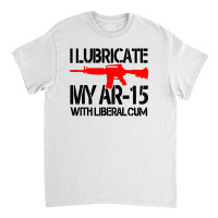 I Lubricate My Ar 15 With Liberal Cum Classic T-shirt | Artistshot