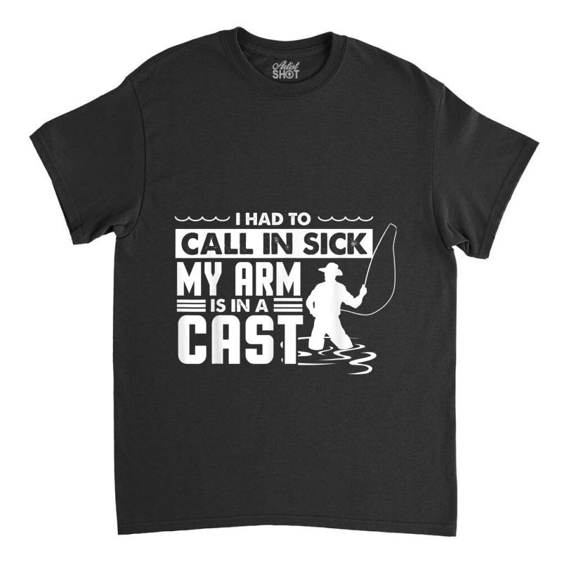 Fishing Fishing Funny Had To Call In Sick My Arms In A Cast Classic T-shirt | Artistshot