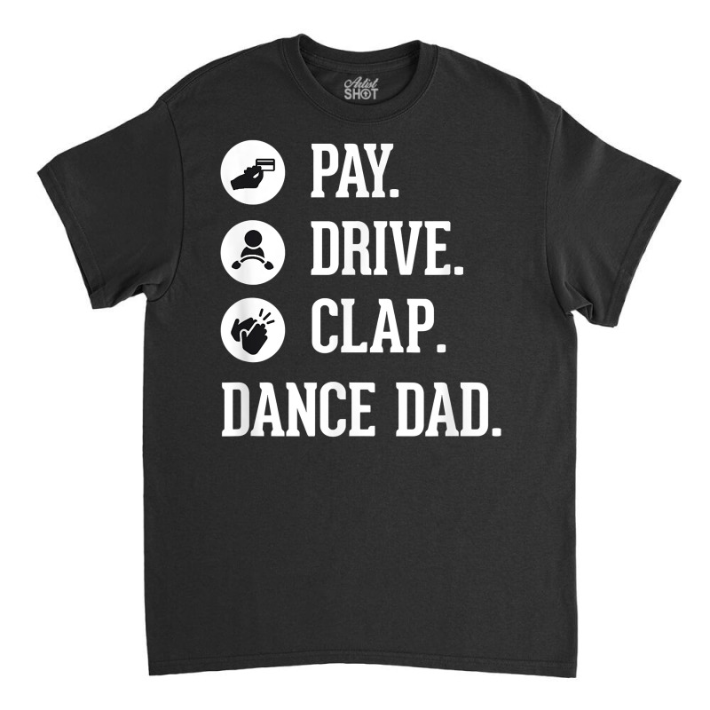 Dance Dad Shirt   Pay Drive Clap   Father Of Dancer Gift T Shirt Classic T-shirt | Artistshot